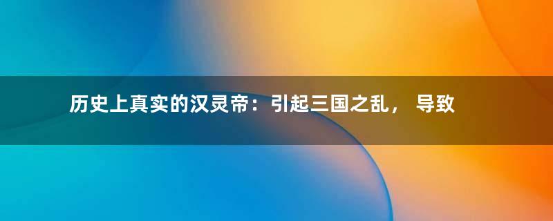 历史上真实的汉灵帝：引起三国之乱， 导致汉朝灭亡